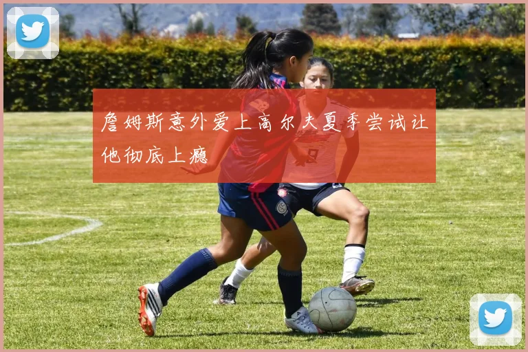 詹姆斯意外爱上高尔夫夏季尝试让他彻底上瘾
