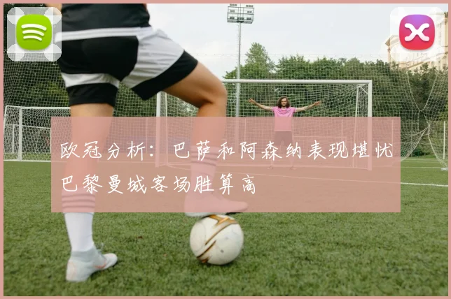 欧冠分析：巴萨和阿森纳表现堪忧巴黎曼城客场胜算高
