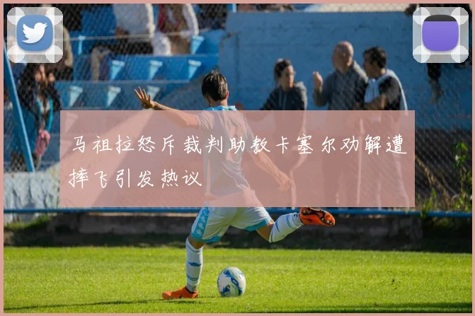 马祖拉怒斥裁判助教卡塞尔劝解遭摔飞引发热议