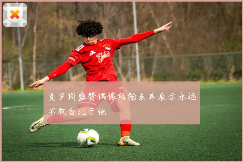 克罗斯盛赞偶像约翰米库表示永远不敢自比于他