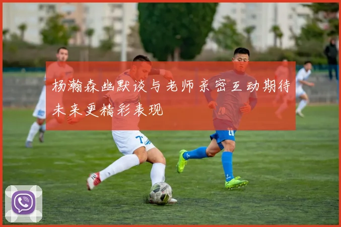 杨瀚森幽默谈与老师亲密互动期待未来更精彩表现