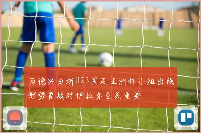 马德兴分析U23国足亚洲杯小组出线形势首战对伊拉克至关重要