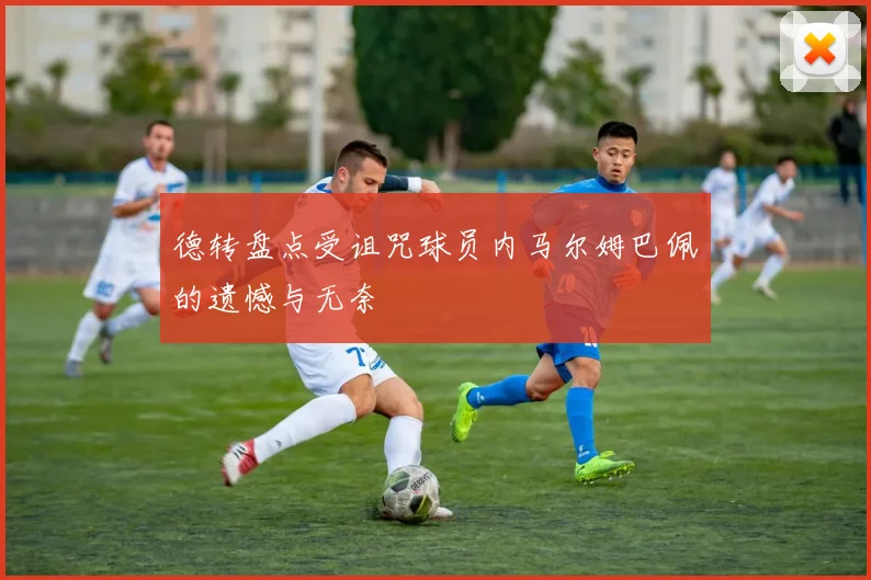 德转盘点受诅咒球员内马尔姆巴佩的遗憾与无奈